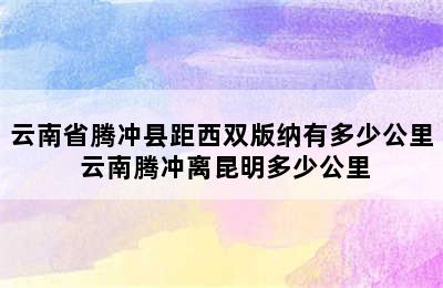 云南省腾冲县距西双版纳有多少公里 云南腾冲离昆明多少公里